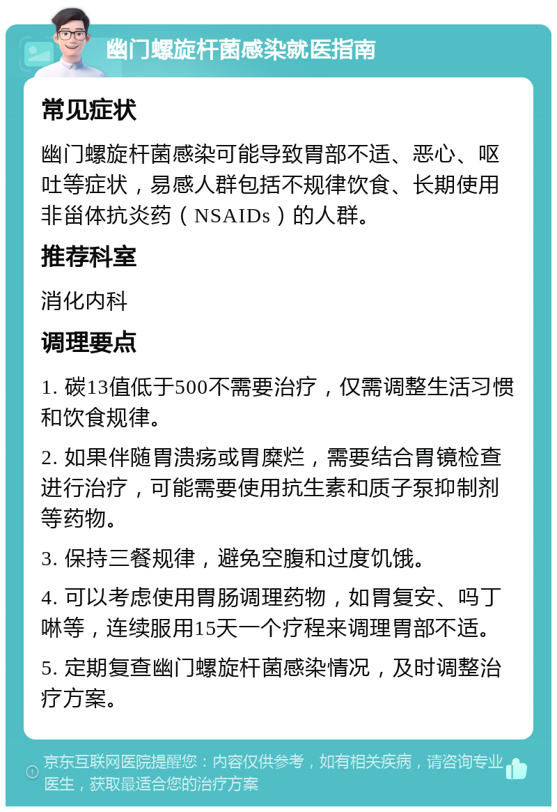 幽门螺旋杆菌感染就医指南 常见症状 幽门螺旋杆菌感染可能导致胃部不适、恶心、呕吐等症状，易感人群包括不规律饮食、长期使用非甾体抗炎药（NSAIDs）的人群。 推荐科室 消化内科 调理要点 1. 碳13值低于500不需要治疗，仅需调整生活习惯和饮食规律。 2. 如果伴随胃溃疡或胃糜烂，需要结合胃镜检查进行治疗，可能需要使用抗生素和质子泵抑制剂等药物。 3. 保持三餐规律，避免空腹和过度饥饿。 4. 可以考虑使用胃肠调理药物，如胃复安、吗丁啉等，连续服用15天一个疗程来调理胃部不适。 5. 定期复查幽门螺旋杆菌感染情况，及时调整治疗方案。