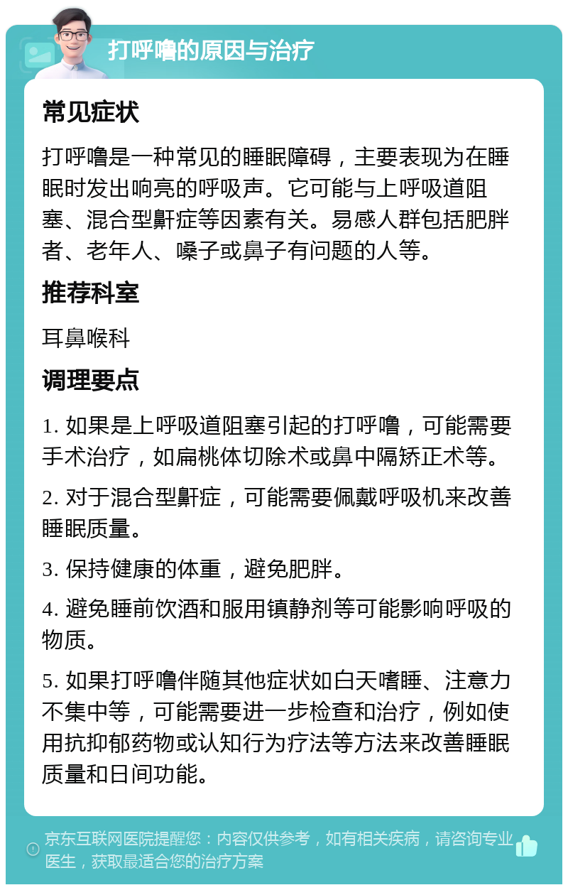 打呼噜的原因与治疗 常见症状 打呼噜是一种常见的睡眠障碍，主要表现为在睡眠时发出响亮的呼吸声。它可能与上呼吸道阻塞、混合型鼾症等因素有关。易感人群包括肥胖者、老年人、嗓子或鼻子有问题的人等。 推荐科室 耳鼻喉科 调理要点 1. 如果是上呼吸道阻塞引起的打呼噜，可能需要手术治疗，如扁桃体切除术或鼻中隔矫正术等。 2. 对于混合型鼾症，可能需要佩戴呼吸机来改善睡眠质量。 3. 保持健康的体重，避免肥胖。 4. 避免睡前饮酒和服用镇静剂等可能影响呼吸的物质。 5. 如果打呼噜伴随其他症状如白天嗜睡、注意力不集中等，可能需要进一步检查和治疗，例如使用抗抑郁药物或认知行为疗法等方法来改善睡眠质量和日间功能。