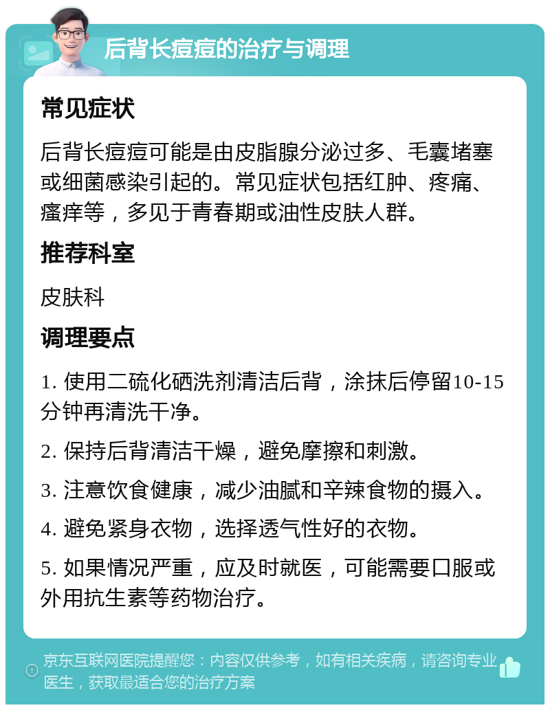 后背长痘痘的治疗与调理 常见症状 后背长痘痘可能是由皮脂腺分泌过多、毛囊堵塞或细菌感染引起的。常见症状包括红肿、疼痛、瘙痒等，多见于青春期或油性皮肤人群。 推荐科室 皮肤科 调理要点 1. 使用二硫化硒洗剂清洁后背，涂抹后停留10-15分钟再清洗干净。 2. 保持后背清洁干燥，避免摩擦和刺激。 3. 注意饮食健康，减少油腻和辛辣食物的摄入。 4. 避免紧身衣物，选择透气性好的衣物。 5. 如果情况严重，应及时就医，可能需要口服或外用抗生素等药物治疗。