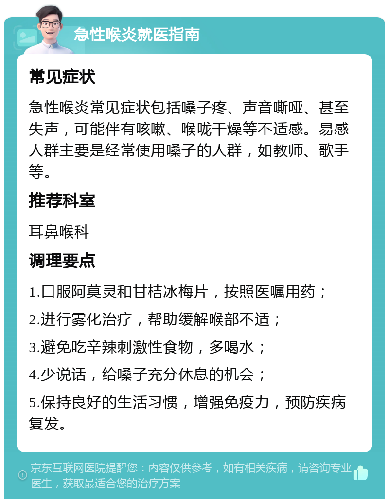 急性喉炎就医指南 常见症状 急性喉炎常见症状包括嗓子疼、声音嘶哑、甚至失声，可能伴有咳嗽、喉咙干燥等不适感。易感人群主要是经常使用嗓子的人群，如教师、歌手等。 推荐科室 耳鼻喉科 调理要点 1.口服阿莫灵和甘桔冰梅片，按照医嘱用药； 2.进行雾化治疗，帮助缓解喉部不适； 3.避免吃辛辣刺激性食物，多喝水； 4.少说话，给嗓子充分休息的机会； 5.保持良好的生活习惯，增强免疫力，预防疾病复发。