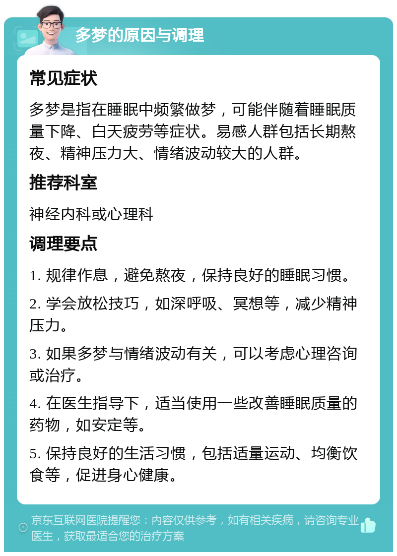 多梦的原因与调理 常见症状 多梦是指在睡眠中频繁做梦，可能伴随着睡眠质量下降、白天疲劳等症状。易感人群包括长期熬夜、精神压力大、情绪波动较大的人群。 推荐科室 神经内科或心理科 调理要点 1. 规律作息，避免熬夜，保持良好的睡眠习惯。 2. 学会放松技巧，如深呼吸、冥想等，减少精神压力。 3. 如果多梦与情绪波动有关，可以考虑心理咨询或治疗。 4. 在医生指导下，适当使用一些改善睡眠质量的药物，如安定等。 5. 保持良好的生活习惯，包括适量运动、均衡饮食等，促进身心健康。