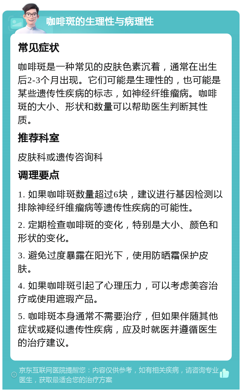 咖啡斑的生理性与病理性 常见症状 咖啡斑是一种常见的皮肤色素沉着，通常在出生后2-3个月出现。它们可能是生理性的，也可能是某些遗传性疾病的标志，如神经纤维瘤病。咖啡斑的大小、形状和数量可以帮助医生判断其性质。 推荐科室 皮肤科或遗传咨询科 调理要点 1. 如果咖啡斑数量超过6块，建议进行基因检测以排除神经纤维瘤病等遗传性疾病的可能性。 2. 定期检查咖啡斑的变化，特别是大小、颜色和形状的变化。 3. 避免过度暴露在阳光下，使用防晒霜保护皮肤。 4. 如果咖啡斑引起了心理压力，可以考虑美容治疗或使用遮瑕产品。 5. 咖啡斑本身通常不需要治疗，但如果伴随其他症状或疑似遗传性疾病，应及时就医并遵循医生的治疗建议。