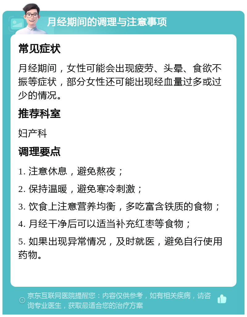 月经期间的调理与注意事项 常见症状 月经期间，女性可能会出现疲劳、头晕、食欲不振等症状，部分女性还可能出现经血量过多或过少的情况。 推荐科室 妇产科 调理要点 1. 注意休息，避免熬夜； 2. 保持温暖，避免寒冷刺激； 3. 饮食上注意营养均衡，多吃富含铁质的食物； 4. 月经干净后可以适当补充红枣等食物； 5. 如果出现异常情况，及时就医，避免自行使用药物。