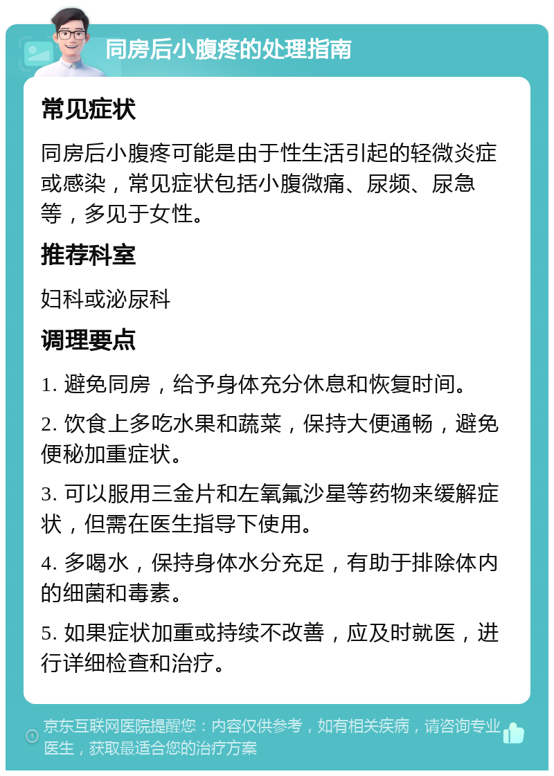 同房后小腹疼的处理指南 常见症状 同房后小腹疼可能是由于性生活引起的轻微炎症或感染，常见症状包括小腹微痛、尿频、尿急等，多见于女性。 推荐科室 妇科或泌尿科 调理要点 1. 避免同房，给予身体充分休息和恢复时间。 2. 饮食上多吃水果和蔬菜，保持大便通畅，避免便秘加重症状。 3. 可以服用三金片和左氧氟沙星等药物来缓解症状，但需在医生指导下使用。 4. 多喝水，保持身体水分充足，有助于排除体内的细菌和毒素。 5. 如果症状加重或持续不改善，应及时就医，进行详细检查和治疗。