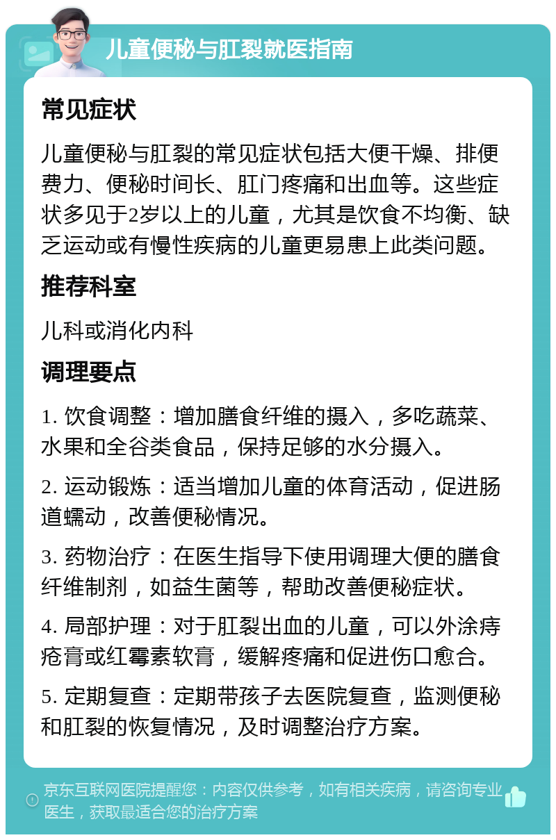 儿童便秘与肛裂就医指南 常见症状 儿童便秘与肛裂的常见症状包括大便干燥、排便费力、便秘时间长、肛门疼痛和出血等。这些症状多见于2岁以上的儿童，尤其是饮食不均衡、缺乏运动或有慢性疾病的儿童更易患上此类问题。 推荐科室 儿科或消化内科 调理要点 1. 饮食调整：增加膳食纤维的摄入，多吃蔬菜、水果和全谷类食品，保持足够的水分摄入。 2. 运动锻炼：适当增加儿童的体育活动，促进肠道蠕动，改善便秘情况。 3. 药物治疗：在医生指导下使用调理大便的膳食纤维制剂，如益生菌等，帮助改善便秘症状。 4. 局部护理：对于肛裂出血的儿童，可以外涂痔疮膏或红霉素软膏，缓解疼痛和促进伤口愈合。 5. 定期复查：定期带孩子去医院复查，监测便秘和肛裂的恢复情况，及时调整治疗方案。