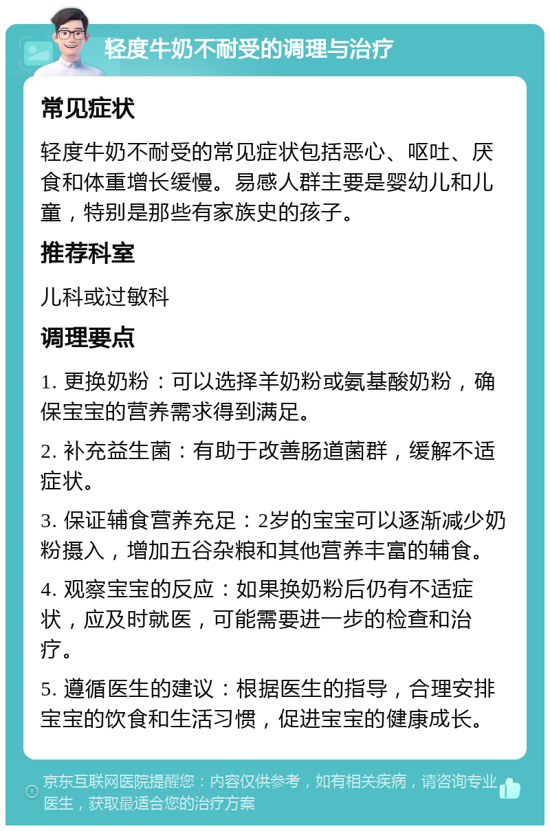 轻度牛奶不耐受的调理与治疗 常见症状 轻度牛奶不耐受的常见症状包括恶心、呕吐、厌食和体重增长缓慢。易感人群主要是婴幼儿和儿童，特别是那些有家族史的孩子。 推荐科室 儿科或过敏科 调理要点 1. 更换奶粉：可以选择羊奶粉或氨基酸奶粉，确保宝宝的营养需求得到满足。 2. 补充益生菌：有助于改善肠道菌群，缓解不适症状。 3. 保证辅食营养充足：2岁的宝宝可以逐渐减少奶粉摄入，增加五谷杂粮和其他营养丰富的辅食。 4. 观察宝宝的反应：如果换奶粉后仍有不适症状，应及时就医，可能需要进一步的检查和治疗。 5. 遵循医生的建议：根据医生的指导，合理安排宝宝的饮食和生活习惯，促进宝宝的健康成长。