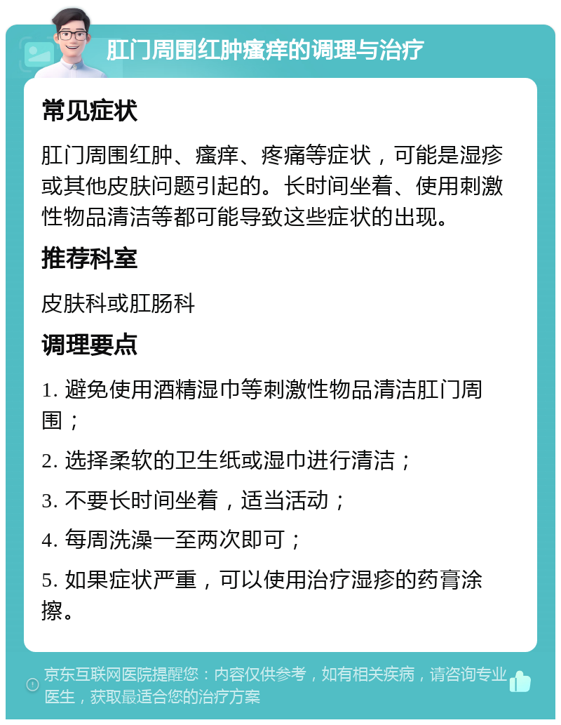 肛门周围红肿瘙痒的调理与治疗 常见症状 肛门周围红肿、瘙痒、疼痛等症状，可能是湿疹或其他皮肤问题引起的。长时间坐着、使用刺激性物品清洁等都可能导致这些症状的出现。 推荐科室 皮肤科或肛肠科 调理要点 1. 避免使用酒精湿巾等刺激性物品清洁肛门周围； 2. 选择柔软的卫生纸或湿巾进行清洁； 3. 不要长时间坐着，适当活动； 4. 每周洗澡一至两次即可； 5. 如果症状严重，可以使用治疗湿疹的药膏涂擦。