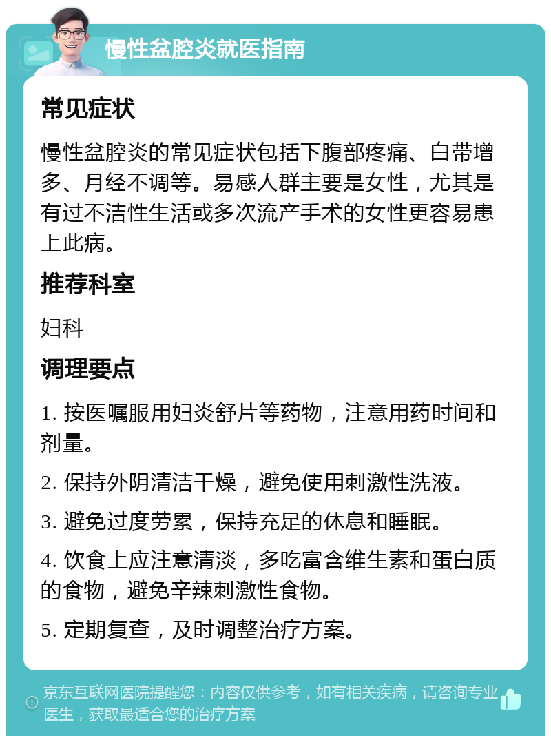 慢性盆腔炎就医指南 常见症状 慢性盆腔炎的常见症状包括下腹部疼痛、白带增多、月经不调等。易感人群主要是女性，尤其是有过不洁性生活或多次流产手术的女性更容易患上此病。 推荐科室 妇科 调理要点 1. 按医嘱服用妇炎舒片等药物，注意用药时间和剂量。 2. 保持外阴清洁干燥，避免使用刺激性洗液。 3. 避免过度劳累，保持充足的休息和睡眠。 4. 饮食上应注意清淡，多吃富含维生素和蛋白质的食物，避免辛辣刺激性食物。 5. 定期复查，及时调整治疗方案。