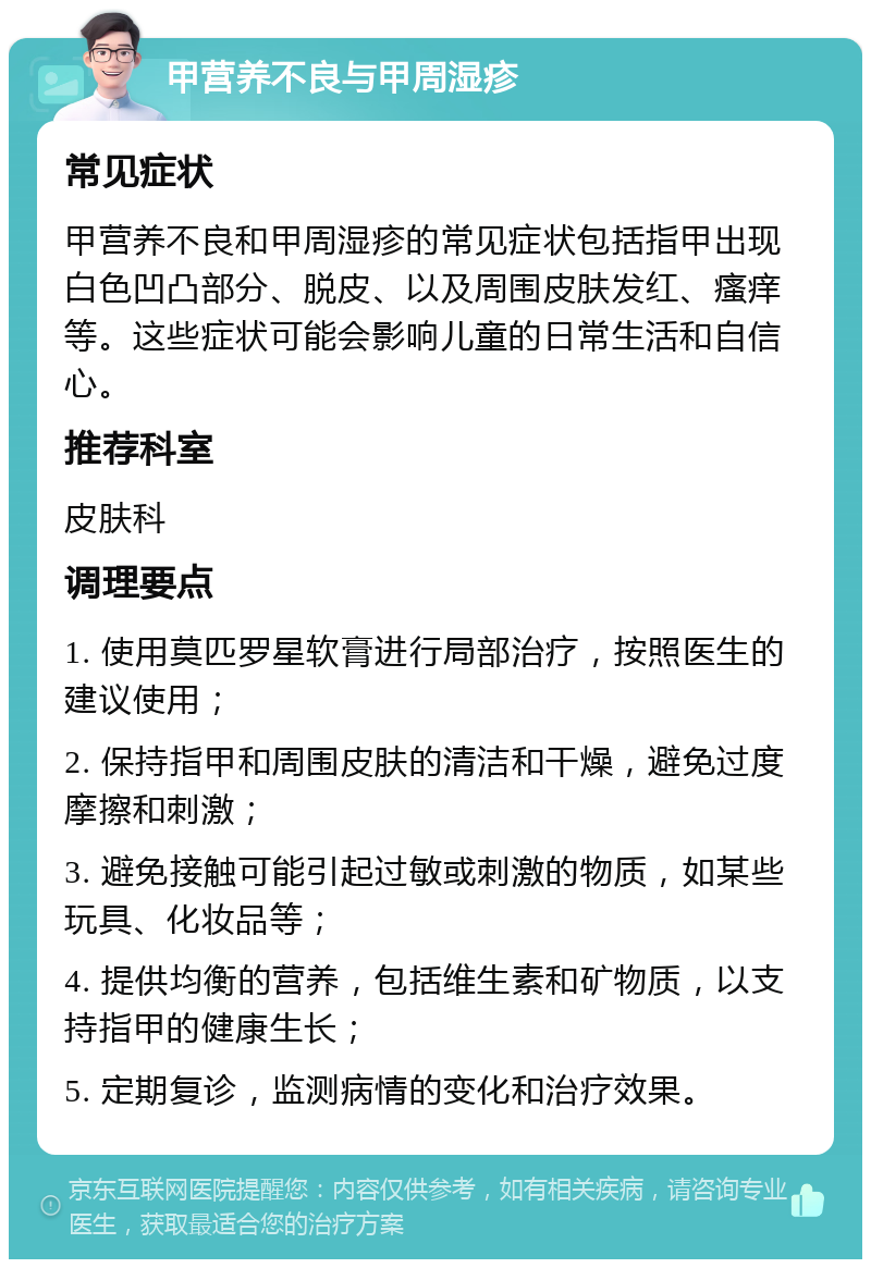 甲营养不良与甲周湿疹 常见症状 甲营养不良和甲周湿疹的常见症状包括指甲出现白色凹凸部分、脱皮、以及周围皮肤发红、瘙痒等。这些症状可能会影响儿童的日常生活和自信心。 推荐科室 皮肤科 调理要点 1. 使用莫匹罗星软膏进行局部治疗，按照医生的建议使用； 2. 保持指甲和周围皮肤的清洁和干燥，避免过度摩擦和刺激； 3. 避免接触可能引起过敏或刺激的物质，如某些玩具、化妆品等； 4. 提供均衡的营养，包括维生素和矿物质，以支持指甲的健康生长； 5. 定期复诊，监测病情的变化和治疗效果。