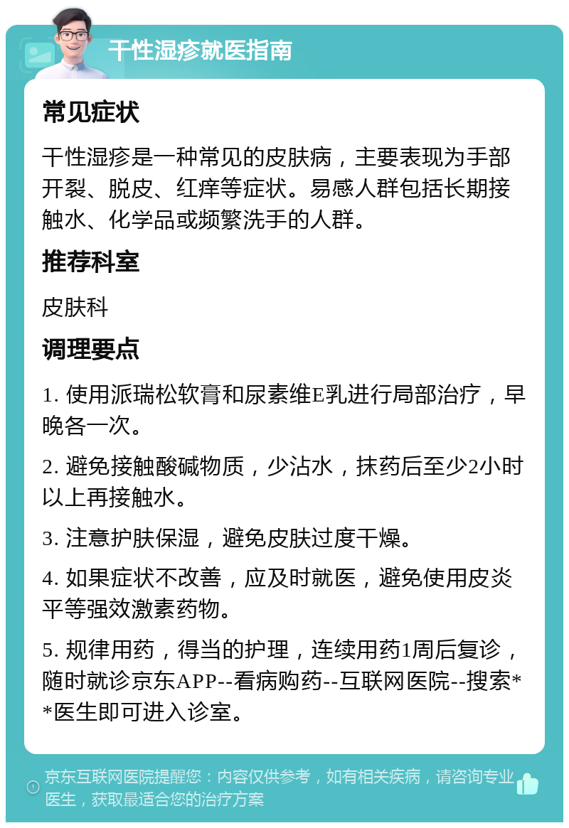 干性湿疹就医指南 常见症状 干性湿疹是一种常见的皮肤病，主要表现为手部开裂、脱皮、红痒等症状。易感人群包括长期接触水、化学品或频繁洗手的人群。 推荐科室 皮肤科 调理要点 1. 使用派瑞松软膏和尿素维E乳进行局部治疗，早晚各一次。 2. 避免接触酸碱物质，少沾水，抹药后至少2小时以上再接触水。 3. 注意护肤保湿，避免皮肤过度干燥。 4. 如果症状不改善，应及时就医，避免使用皮炎平等强效激素药物。 5. 规律用药，得当的护理，连续用药1周后复诊，随时就诊京东APP--看病购药--互联网医院--搜索**医生即可进入诊室。