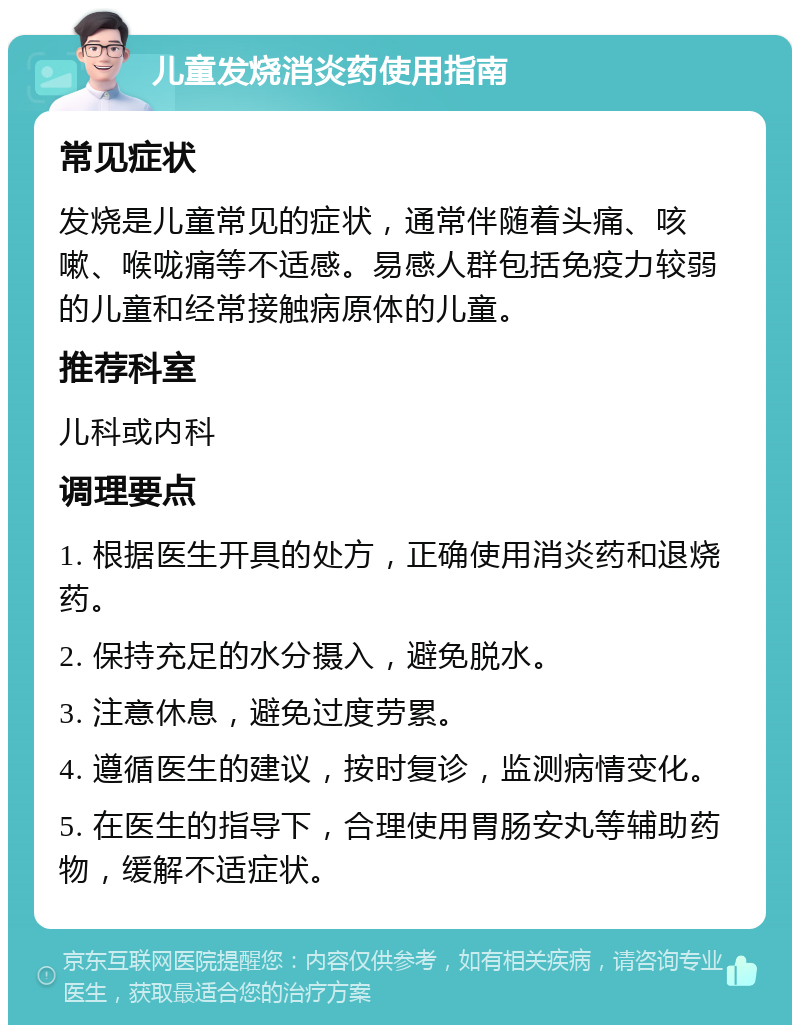 儿童发烧消炎药使用指南 常见症状 发烧是儿童常见的症状，通常伴随着头痛、咳嗽、喉咙痛等不适感。易感人群包括免疫力较弱的儿童和经常接触病原体的儿童。 推荐科室 儿科或内科 调理要点 1. 根据医生开具的处方，正确使用消炎药和退烧药。 2. 保持充足的水分摄入，避免脱水。 3. 注意休息，避免过度劳累。 4. 遵循医生的建议，按时复诊，监测病情变化。 5. 在医生的指导下，合理使用胃肠安丸等辅助药物，缓解不适症状。