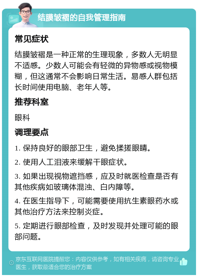 结膜皱褶的自我管理指南 常见症状 结膜皱褶是一种正常的生理现象，多数人无明显不适感。少数人可能会有轻微的异物感或视物模糊，但这通常不会影响日常生活。易感人群包括长时间使用电脑、老年人等。 推荐科室 眼科 调理要点 1. 保持良好的眼部卫生，避免揉搓眼睛。 2. 使用人工泪液来缓解干眼症状。 3. 如果出现视物遮挡感，应及时就医检查是否有其他疾病如玻璃体混浊、白内障等。 4. 在医生指导下，可能需要使用抗生素眼药水或其他治疗方法来控制炎症。 5. 定期进行眼部检查，及时发现并处理可能的眼部问题。