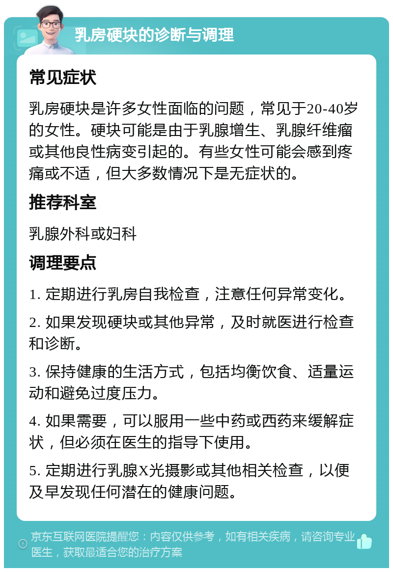 乳房硬块的诊断与调理 常见症状 乳房硬块是许多女性面临的问题，常见于20-40岁的女性。硬块可能是由于乳腺增生、乳腺纤维瘤或其他良性病变引起的。有些女性可能会感到疼痛或不适，但大多数情况下是无症状的。 推荐科室 乳腺外科或妇科 调理要点 1. 定期进行乳房自我检查，注意任何异常变化。 2. 如果发现硬块或其他异常，及时就医进行检查和诊断。 3. 保持健康的生活方式，包括均衡饮食、适量运动和避免过度压力。 4. 如果需要，可以服用一些中药或西药来缓解症状，但必须在医生的指导下使用。 5. 定期进行乳腺X光摄影或其他相关检查，以便及早发现任何潜在的健康问题。