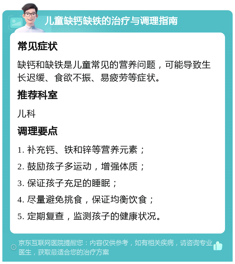 儿童缺钙缺铁的治疗与调理指南 常见症状 缺钙和缺铁是儿童常见的营养问题，可能导致生长迟缓、食欲不振、易疲劳等症状。 推荐科室 儿科 调理要点 1. 补充钙、铁和锌等营养元素； 2. 鼓励孩子多运动，增强体质； 3. 保证孩子充足的睡眠； 4. 尽量避免挑食，保证均衡饮食； 5. 定期复查，监测孩子的健康状况。