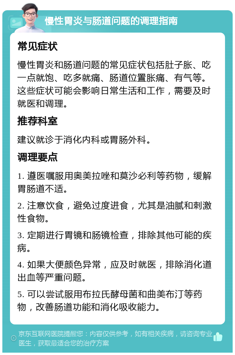 慢性胃炎与肠道问题的调理指南 常见症状 慢性胃炎和肠道问题的常见症状包括肚子胀、吃一点就饱、吃多就痛、肠道位置胀痛、有气等。这些症状可能会影响日常生活和工作，需要及时就医和调理。 推荐科室 建议就诊于消化内科或胃肠外科。 调理要点 1. 遵医嘱服用奥美拉唑和莫沙必利等药物，缓解胃肠道不适。 2. 注意饮食，避免过度进食，尤其是油腻和刺激性食物。 3. 定期进行胃镜和肠镜检查，排除其他可能的疾病。 4. 如果大便颜色异常，应及时就医，排除消化道出血等严重问题。 5. 可以尝试服用布拉氏酵母菌和曲美布汀等药物，改善肠道功能和消化吸收能力。