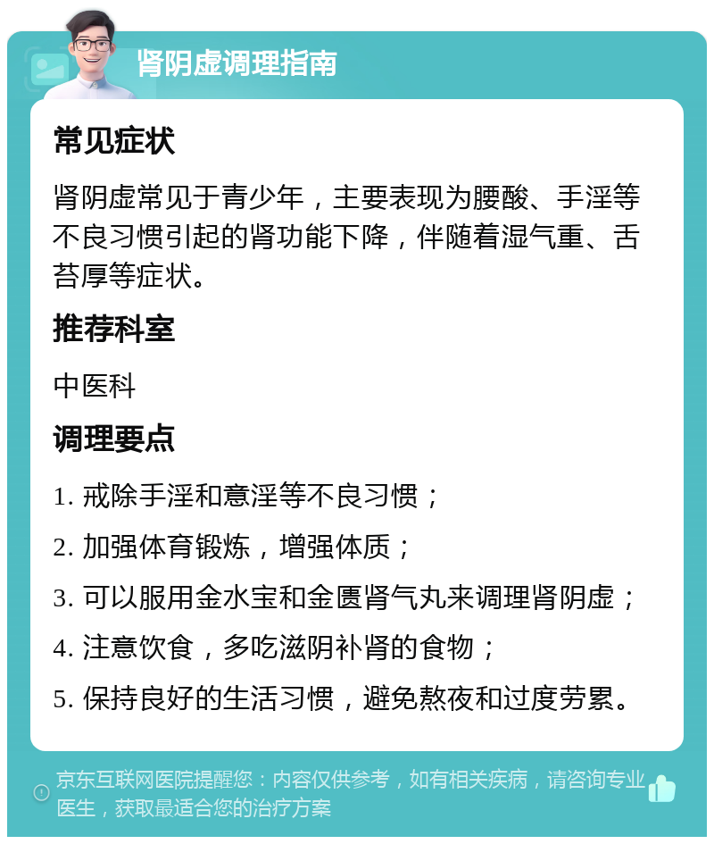 肾阴虚调理指南 常见症状 肾阴虚常见于青少年，主要表现为腰酸、手淫等不良习惯引起的肾功能下降，伴随着湿气重、舌苔厚等症状。 推荐科室 中医科 调理要点 1. 戒除手淫和意淫等不良习惯； 2. 加强体育锻炼，增强体质； 3. 可以服用金水宝和金匮肾气丸来调理肾阴虚； 4. 注意饮食，多吃滋阴补肾的食物； 5. 保持良好的生活习惯，避免熬夜和过度劳累。