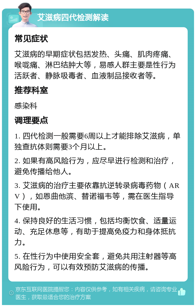 艾滋病四代检测解读 常见症状 艾滋病的早期症状包括发热、头痛、肌肉疼痛、喉咙痛、淋巴结肿大等，易感人群主要是性行为活跃者、静脉吸毒者、血液制品接收者等。 推荐科室 感染科 调理要点 1. 四代检测一般需要6周以上才能排除艾滋病，单独查抗体则需要3个月以上。 2. 如果有高风险行为，应尽早进行检测和治疗，避免传播给他人。 3. 艾滋病的治疗主要依靠抗逆转录病毒药物（ARV），如恩曲他滨、替诺福韦等，需在医生指导下使用。 4. 保持良好的生活习惯，包括均衡饮食、适量运动、充足休息等，有助于提高免疫力和身体抵抗力。 5. 在性行为中使用安全套，避免共用注射器等高风险行为，可以有效预防艾滋病的传播。