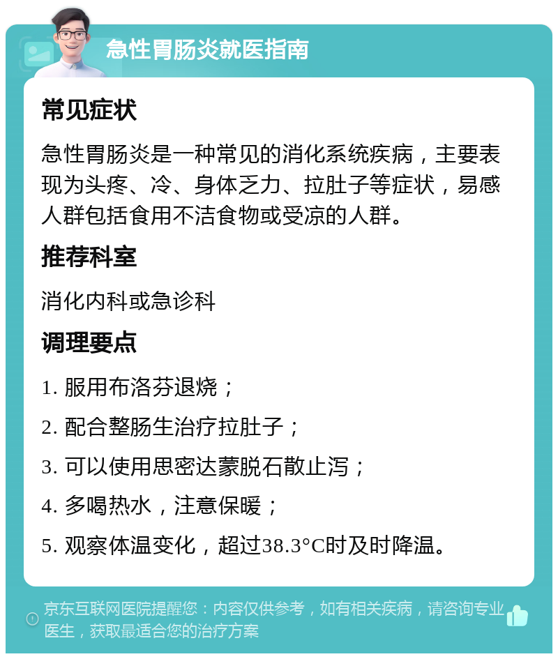 急性胃肠炎就医指南 常见症状 急性胃肠炎是一种常见的消化系统疾病，主要表现为头疼、冷、身体乏力、拉肚子等症状，易感人群包括食用不洁食物或受凉的人群。 推荐科室 消化内科或急诊科 调理要点 1. 服用布洛芬退烧； 2. 配合整肠生治疗拉肚子； 3. 可以使用思密达蒙脱石散止泻； 4. 多喝热水，注意保暖； 5. 观察体温变化，超过38.3°C时及时降温。