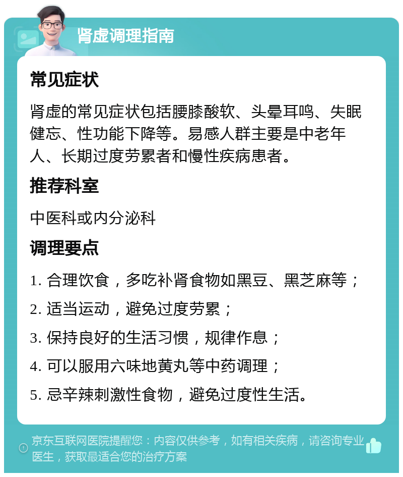 肾虚调理指南 常见症状 肾虚的常见症状包括腰膝酸软、头晕耳鸣、失眠健忘、性功能下降等。易感人群主要是中老年人、长期过度劳累者和慢性疾病患者。 推荐科室 中医科或内分泌科 调理要点 1. 合理饮食，多吃补肾食物如黑豆、黑芝麻等； 2. 适当运动，避免过度劳累； 3. 保持良好的生活习惯，规律作息； 4. 可以服用六味地黄丸等中药调理； 5. 忌辛辣刺激性食物，避免过度性生活。