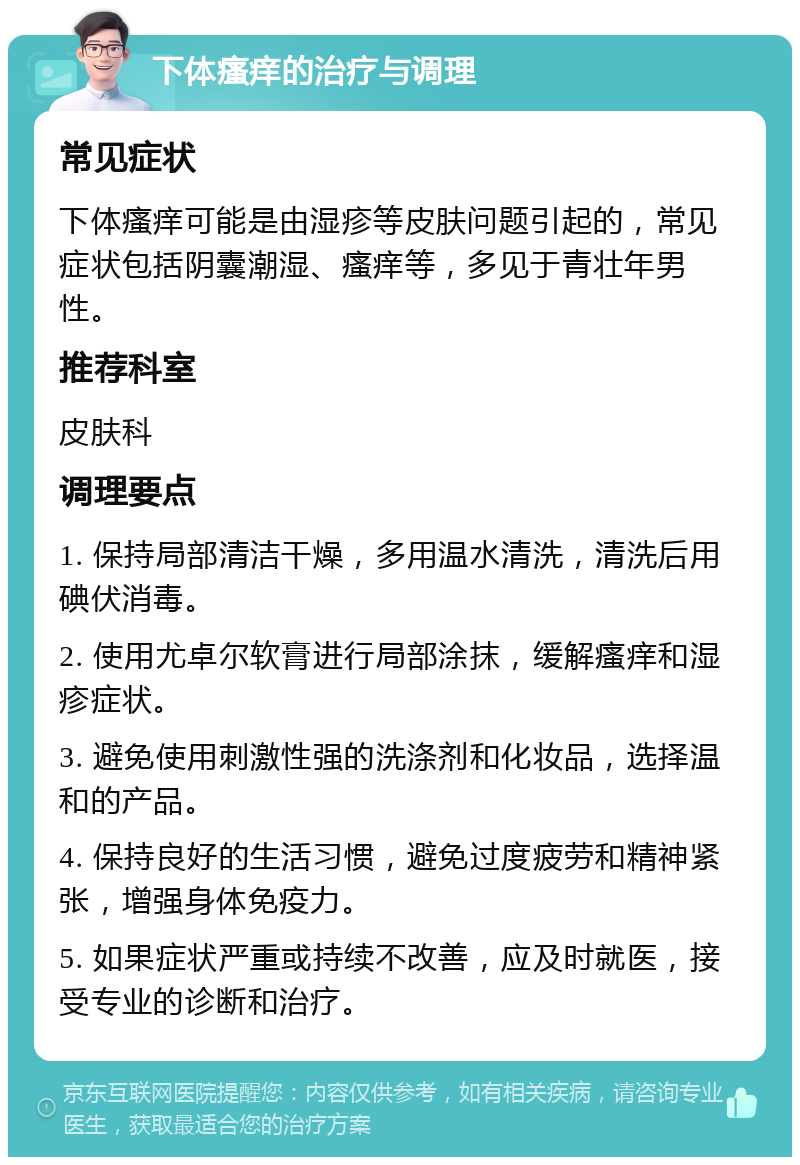 下体瘙痒的治疗与调理 常见症状 下体瘙痒可能是由湿疹等皮肤问题引起的，常见症状包括阴囊潮湿、瘙痒等，多见于青壮年男性。 推荐科室 皮肤科 调理要点 1. 保持局部清洁干燥，多用温水清洗，清洗后用碘伏消毒。 2. 使用尤卓尔软膏进行局部涂抹，缓解瘙痒和湿疹症状。 3. 避免使用刺激性强的洗涤剂和化妆品，选择温和的产品。 4. 保持良好的生活习惯，避免过度疲劳和精神紧张，增强身体免疫力。 5. 如果症状严重或持续不改善，应及时就医，接受专业的诊断和治疗。