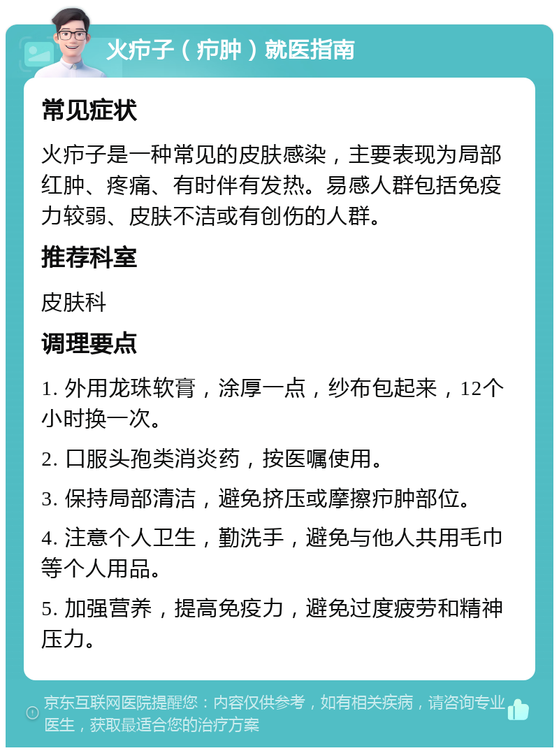 火疖子（疖肿）就医指南 常见症状 火疖子是一种常见的皮肤感染，主要表现为局部红肿、疼痛、有时伴有发热。易感人群包括免疫力较弱、皮肤不洁或有创伤的人群。 推荐科室 皮肤科 调理要点 1. 外用龙珠软膏，涂厚一点，纱布包起来，12个小时换一次。 2. 口服头孢类消炎药，按医嘱使用。 3. 保持局部清洁，避免挤压或摩擦疖肿部位。 4. 注意个人卫生，勤洗手，避免与他人共用毛巾等个人用品。 5. 加强营养，提高免疫力，避免过度疲劳和精神压力。