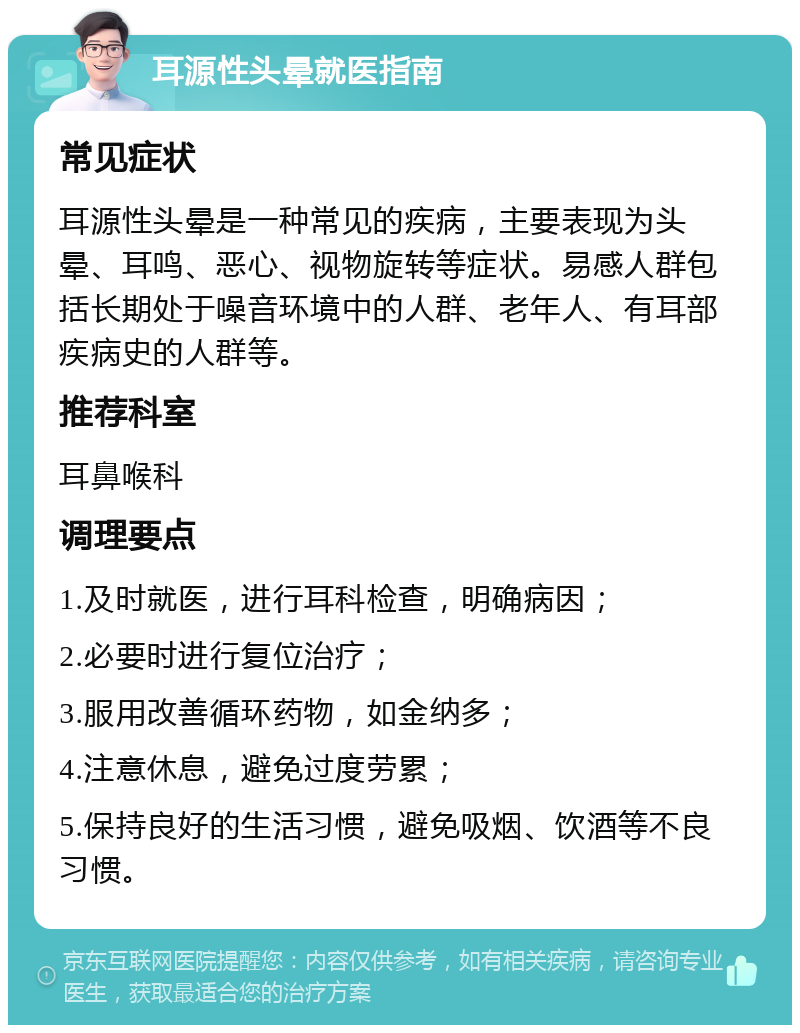 耳源性头晕就医指南 常见症状 耳源性头晕是一种常见的疾病，主要表现为头晕、耳鸣、恶心、视物旋转等症状。易感人群包括长期处于噪音环境中的人群、老年人、有耳部疾病史的人群等。 推荐科室 耳鼻喉科 调理要点 1.及时就医，进行耳科检查，明确病因； 2.必要时进行复位治疗； 3.服用改善循环药物，如金纳多； 4.注意休息，避免过度劳累； 5.保持良好的生活习惯，避免吸烟、饮酒等不良习惯。