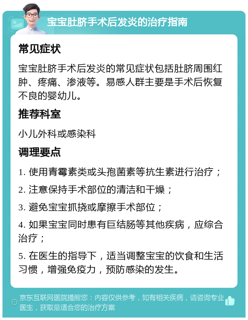 宝宝肚脐手术后发炎的治疗指南 常见症状 宝宝肚脐手术后发炎的常见症状包括肚脐周围红肿、疼痛、渗液等。易感人群主要是手术后恢复不良的婴幼儿。 推荐科室 小儿外科或感染科 调理要点 1. 使用青霉素类或头孢菌素等抗生素进行治疗； 2. 注意保持手术部位的清洁和干燥； 3. 避免宝宝抓挠或摩擦手术部位； 4. 如果宝宝同时患有巨结肠等其他疾病，应综合治疗； 5. 在医生的指导下，适当调整宝宝的饮食和生活习惯，增强免疫力，预防感染的发生。