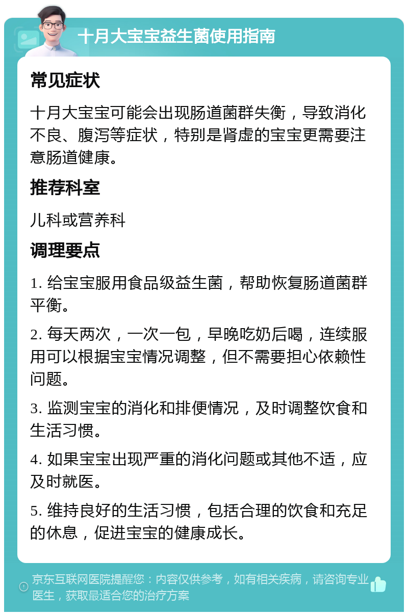 十月大宝宝益生菌使用指南 常见症状 十月大宝宝可能会出现肠道菌群失衡，导致消化不良、腹泻等症状，特别是肾虚的宝宝更需要注意肠道健康。 推荐科室 儿科或营养科 调理要点 1. 给宝宝服用食品级益生菌，帮助恢复肠道菌群平衡。 2. 每天两次，一次一包，早晚吃奶后喝，连续服用可以根据宝宝情况调整，但不需要担心依赖性问题。 3. 监测宝宝的消化和排便情况，及时调整饮食和生活习惯。 4. 如果宝宝出现严重的消化问题或其他不适，应及时就医。 5. 维持良好的生活习惯，包括合理的饮食和充足的休息，促进宝宝的健康成长。