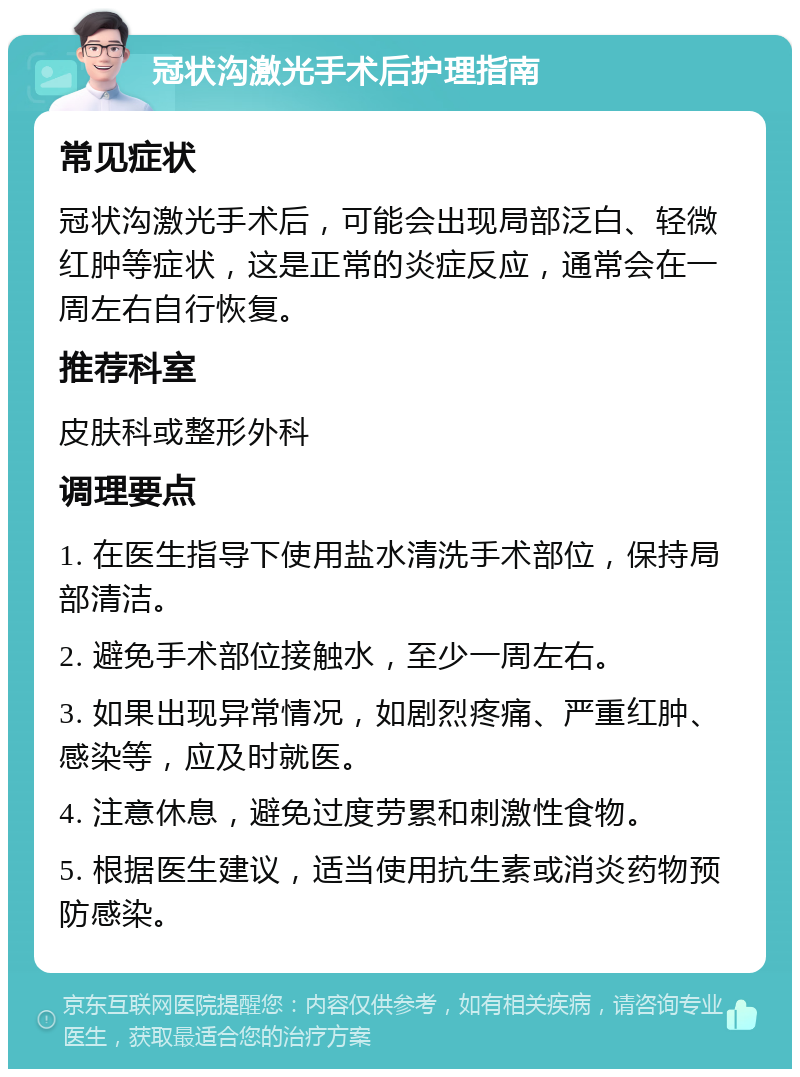 冠状沟激光手术后护理指南 常见症状 冠状沟激光手术后，可能会出现局部泛白、轻微红肿等症状，这是正常的炎症反应，通常会在一周左右自行恢复。 推荐科室 皮肤科或整形外科 调理要点 1. 在医生指导下使用盐水清洗手术部位，保持局部清洁。 2. 避免手术部位接触水，至少一周左右。 3. 如果出现异常情况，如剧烈疼痛、严重红肿、感染等，应及时就医。 4. 注意休息，避免过度劳累和刺激性食物。 5. 根据医生建议，适当使用抗生素或消炎药物预防感染。