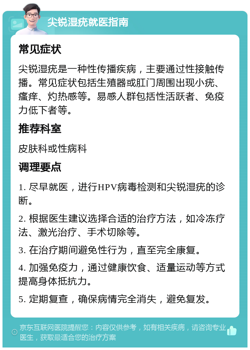 尖锐湿疣就医指南 常见症状 尖锐湿疣是一种性传播疾病，主要通过性接触传播。常见症状包括生殖器或肛门周围出现小疣、瘙痒、灼热感等。易感人群包括性活跃者、免疫力低下者等。 推荐科室 皮肤科或性病科 调理要点 1. 尽早就医，进行HPV病毒检测和尖锐湿疣的诊断。 2. 根据医生建议选择合适的治疗方法，如冷冻疗法、激光治疗、手术切除等。 3. 在治疗期间避免性行为，直至完全康复。 4. 加强免疫力，通过健康饮食、适量运动等方式提高身体抵抗力。 5. 定期复查，确保病情完全消失，避免复发。