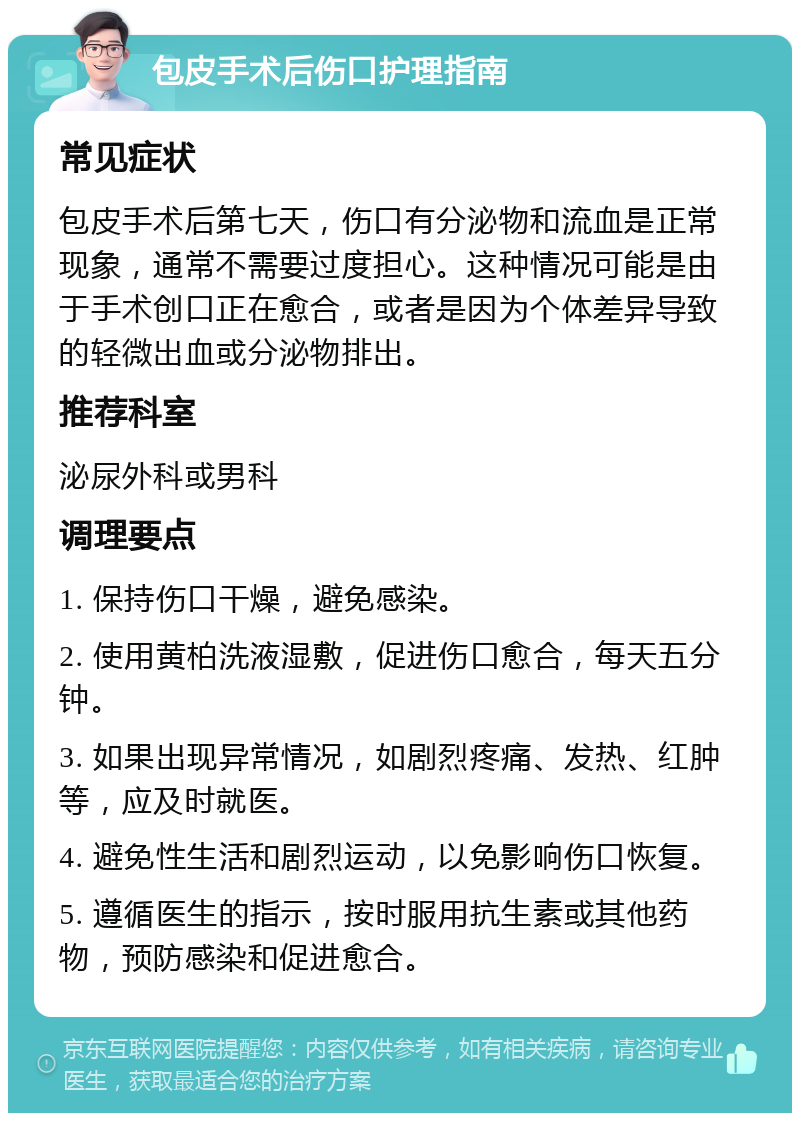 包皮手术后伤口护理指南 常见症状 包皮手术后第七天，伤口有分泌物和流血是正常现象，通常不需要过度担心。这种情况可能是由于手术创口正在愈合，或者是因为个体差异导致的轻微出血或分泌物排出。 推荐科室 泌尿外科或男科 调理要点 1. 保持伤口干燥，避免感染。 2. 使用黄柏洗液湿敷，促进伤口愈合，每天五分钟。 3. 如果出现异常情况，如剧烈疼痛、发热、红肿等，应及时就医。 4. 避免性生活和剧烈运动，以免影响伤口恢复。 5. 遵循医生的指示，按时服用抗生素或其他药物，预防感染和促进愈合。