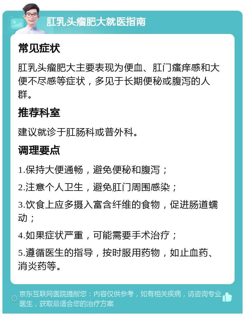 肛乳头瘤肥大就医指南 常见症状 肛乳头瘤肥大主要表现为便血、肛门瘙痒感和大便不尽感等症状，多见于长期便秘或腹泻的人群。 推荐科室 建议就诊于肛肠科或普外科。 调理要点 1.保持大便通畅，避免便秘和腹泻； 2.注意个人卫生，避免肛门周围感染； 3.饮食上应多摄入富含纤维的食物，促进肠道蠕动； 4.如果症状严重，可能需要手术治疗； 5.遵循医生的指导，按时服用药物，如止血药、消炎药等。