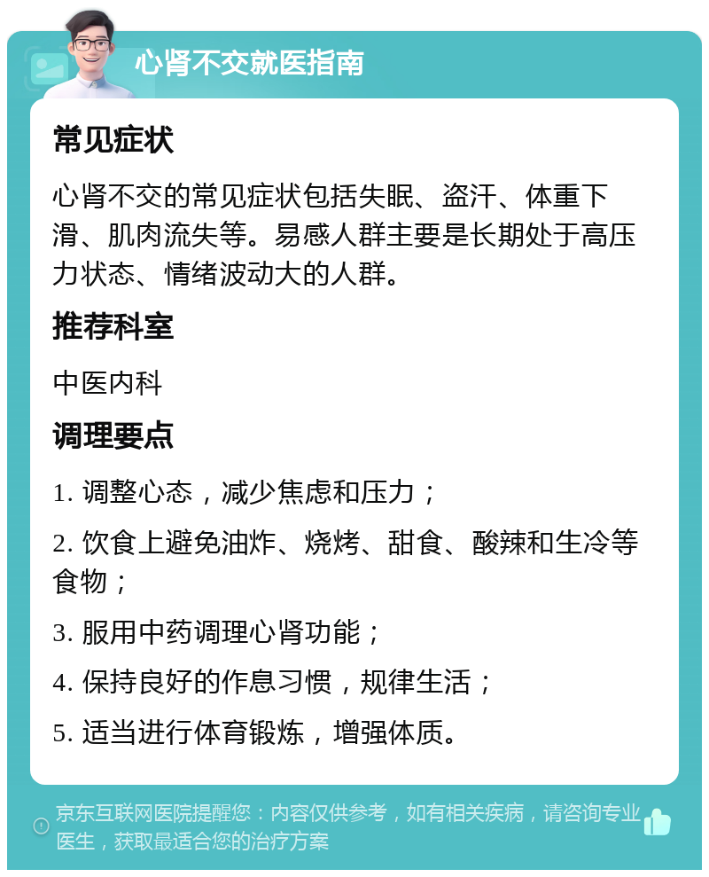 心肾不交就医指南 常见症状 心肾不交的常见症状包括失眠、盗汗、体重下滑、肌肉流失等。易感人群主要是长期处于高压力状态、情绪波动大的人群。 推荐科室 中医内科 调理要点 1. 调整心态，减少焦虑和压力； 2. 饮食上避免油炸、烧烤、甜食、酸辣和生冷等食物； 3. 服用中药调理心肾功能； 4. 保持良好的作息习惯，规律生活； 5. 适当进行体育锻炼，增强体质。