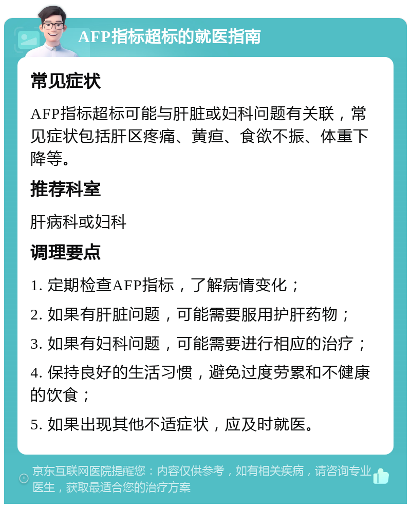 AFP指标超标的就医指南 常见症状 AFP指标超标可能与肝脏或妇科问题有关联，常见症状包括肝区疼痛、黄疸、食欲不振、体重下降等。 推荐科室 肝病科或妇科 调理要点 1. 定期检查AFP指标，了解病情变化； 2. 如果有肝脏问题，可能需要服用护肝药物； 3. 如果有妇科问题，可能需要进行相应的治疗； 4. 保持良好的生活习惯，避免过度劳累和不健康的饮食； 5. 如果出现其他不适症状，应及时就医。