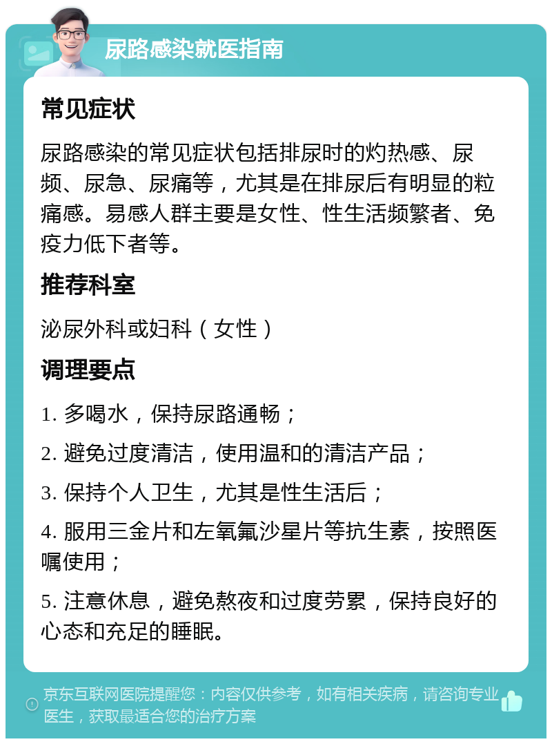 尿路感染就医指南 常见症状 尿路感染的常见症状包括排尿时的灼热感、尿频、尿急、尿痛等，尤其是在排尿后有明显的粒痛感。易感人群主要是女性、性生活频繁者、免疫力低下者等。 推荐科室 泌尿外科或妇科（女性） 调理要点 1. 多喝水，保持尿路通畅； 2. 避免过度清洁，使用温和的清洁产品； 3. 保持个人卫生，尤其是性生活后； 4. 服用三金片和左氧氟沙星片等抗生素，按照医嘱使用； 5. 注意休息，避免熬夜和过度劳累，保持良好的心态和充足的睡眠。