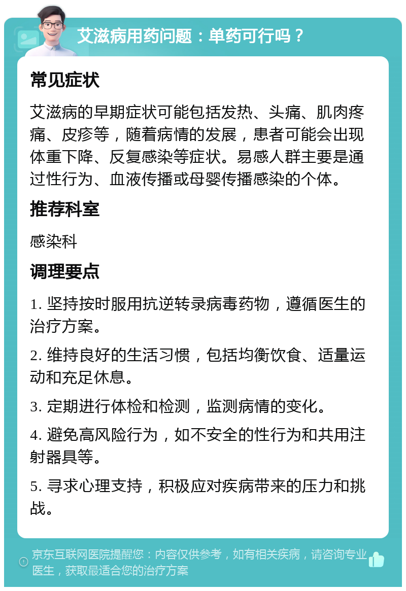 艾滋病用药问题：单药可行吗？ 常见症状 艾滋病的早期症状可能包括发热、头痛、肌肉疼痛、皮疹等，随着病情的发展，患者可能会出现体重下降、反复感染等症状。易感人群主要是通过性行为、血液传播或母婴传播感染的个体。 推荐科室 感染科 调理要点 1. 坚持按时服用抗逆转录病毒药物，遵循医生的治疗方案。 2. 维持良好的生活习惯，包括均衡饮食、适量运动和充足休息。 3. 定期进行体检和检测，监测病情的变化。 4. 避免高风险行为，如不安全的性行为和共用注射器具等。 5. 寻求心理支持，积极应对疾病带来的压力和挑战。