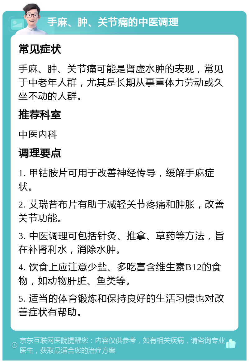 手麻、肿、关节痛的中医调理 常见症状 手麻、肿、关节痛可能是肾虚水肿的表现，常见于中老年人群，尤其是长期从事重体力劳动或久坐不动的人群。 推荐科室 中医内科 调理要点 1. 甲钴胺片可用于改善神经传导，缓解手麻症状。 2. 艾瑞昔布片有助于减轻关节疼痛和肿胀，改善关节功能。 3. 中医调理可包括针灸、推拿、草药等方法，旨在补肾利水，消除水肿。 4. 饮食上应注意少盐、多吃富含维生素B12的食物，如动物肝脏、鱼类等。 5. 适当的体育锻炼和保持良好的生活习惯也对改善症状有帮助。