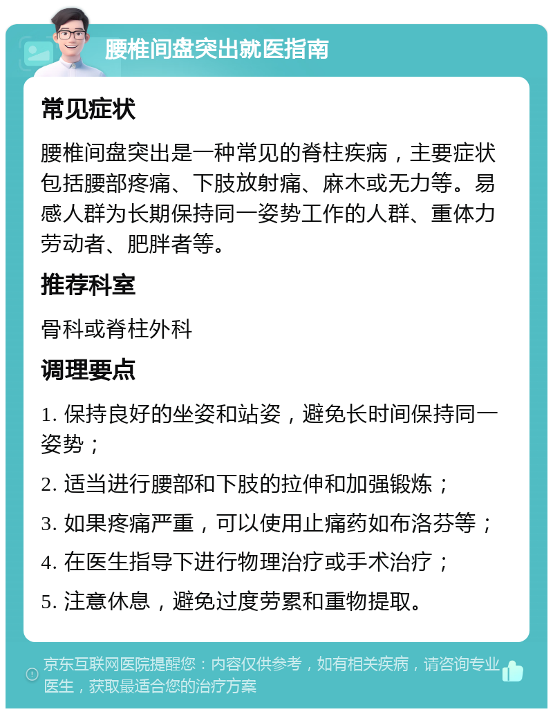 腰椎间盘突出就医指南 常见症状 腰椎间盘突出是一种常见的脊柱疾病，主要症状包括腰部疼痛、下肢放射痛、麻木或无力等。易感人群为长期保持同一姿势工作的人群、重体力劳动者、肥胖者等。 推荐科室 骨科或脊柱外科 调理要点 1. 保持良好的坐姿和站姿，避免长时间保持同一姿势； 2. 适当进行腰部和下肢的拉伸和加强锻炼； 3. 如果疼痛严重，可以使用止痛药如布洛芬等； 4. 在医生指导下进行物理治疗或手术治疗； 5. 注意休息，避免过度劳累和重物提取。