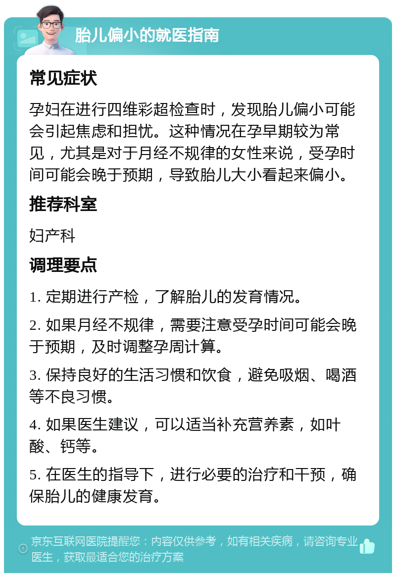 胎儿偏小的就医指南 常见症状 孕妇在进行四维彩超检查时，发现胎儿偏小可能会引起焦虑和担忧。这种情况在孕早期较为常见，尤其是对于月经不规律的女性来说，受孕时间可能会晚于预期，导致胎儿大小看起来偏小。 推荐科室 妇产科 调理要点 1. 定期进行产检，了解胎儿的发育情况。 2. 如果月经不规律，需要注意受孕时间可能会晚于预期，及时调整孕周计算。 3. 保持良好的生活习惯和饮食，避免吸烟、喝酒等不良习惯。 4. 如果医生建议，可以适当补充营养素，如叶酸、钙等。 5. 在医生的指导下，进行必要的治疗和干预，确保胎儿的健康发育。