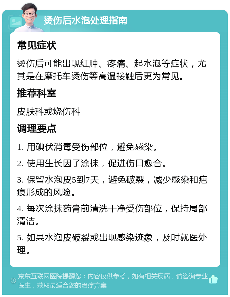 烫伤后水泡处理指南 常见症状 烫伤后可能出现红肿、疼痛、起水泡等症状，尤其是在摩托车烫伤等高温接触后更为常见。 推荐科室 皮肤科或烧伤科 调理要点 1. 用碘伏消毒受伤部位，避免感染。 2. 使用生长因子涂抹，促进伤口愈合。 3. 保留水泡皮5到7天，避免破裂，减少感染和疤痕形成的风险。 4. 每次涂抹药膏前清洗干净受伤部位，保持局部清洁。 5. 如果水泡皮破裂或出现感染迹象，及时就医处理。