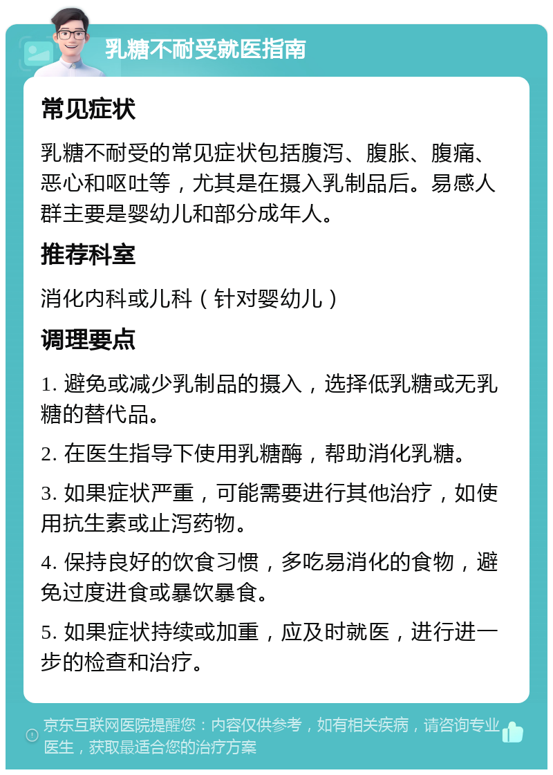 乳糖不耐受就医指南 常见症状 乳糖不耐受的常见症状包括腹泻、腹胀、腹痛、恶心和呕吐等，尤其是在摄入乳制品后。易感人群主要是婴幼儿和部分成年人。 推荐科室 消化内科或儿科（针对婴幼儿） 调理要点 1. 避免或减少乳制品的摄入，选择低乳糖或无乳糖的替代品。 2. 在医生指导下使用乳糖酶，帮助消化乳糖。 3. 如果症状严重，可能需要进行其他治疗，如使用抗生素或止泻药物。 4. 保持良好的饮食习惯，多吃易消化的食物，避免过度进食或暴饮暴食。 5. 如果症状持续或加重，应及时就医，进行进一步的检查和治疗。