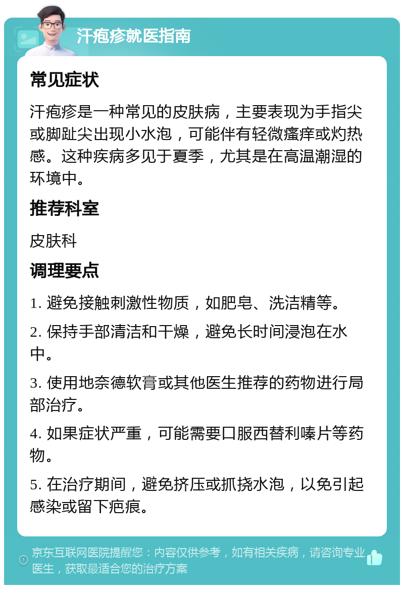 汗疱疹就医指南 常见症状 汗疱疹是一种常见的皮肤病，主要表现为手指尖或脚趾尖出现小水泡，可能伴有轻微瘙痒或灼热感。这种疾病多见于夏季，尤其是在高温潮湿的环境中。 推荐科室 皮肤科 调理要点 1. 避免接触刺激性物质，如肥皂、洗洁精等。 2. 保持手部清洁和干燥，避免长时间浸泡在水中。 3. 使用地奈德软膏或其他医生推荐的药物进行局部治疗。 4. 如果症状严重，可能需要口服西替利嗪片等药物。 5. 在治疗期间，避免挤压或抓挠水泡，以免引起感染或留下疤痕。