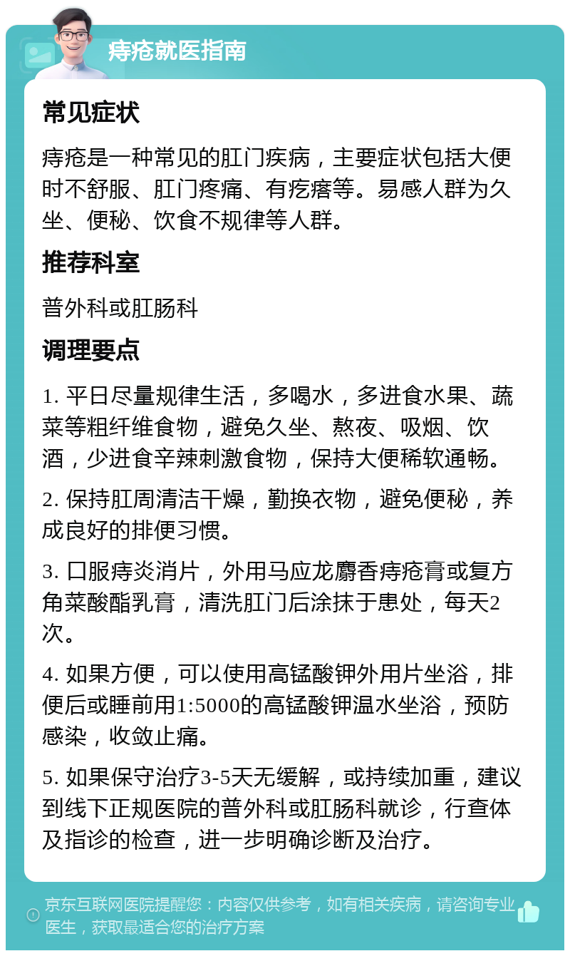 痔疮就医指南 常见症状 痔疮是一种常见的肛门疾病，主要症状包括大便时不舒服、肛门疼痛、有疙瘩等。易感人群为久坐、便秘、饮食不规律等人群。 推荐科室 普外科或肛肠科 调理要点 1. 平日尽量规律生活，多喝水，多进食水果、蔬菜等粗纤维食物，避免久坐、熬夜、吸烟、饮酒，少进食辛辣刺激食物，保持大便稀软通畅。 2. 保持肛周清洁干燥，勤换衣物，避免便秘，养成良好的排便习惯。 3. 口服痔炎消片，外用马应龙麝香痔疮膏或复方角菜酸酯乳膏，清洗肛门后涂抹于患处，每天2次。 4. 如果方便，可以使用高锰酸钾外用片坐浴，排便后或睡前用1:5000的高锰酸钾温水坐浴，预防感染，收敛止痛。 5. 如果保守治疗3-5天无缓解，或持续加重，建议到线下正规医院的普外科或肛肠科就诊，行查体及指诊的检查，进一步明确诊断及治疗。