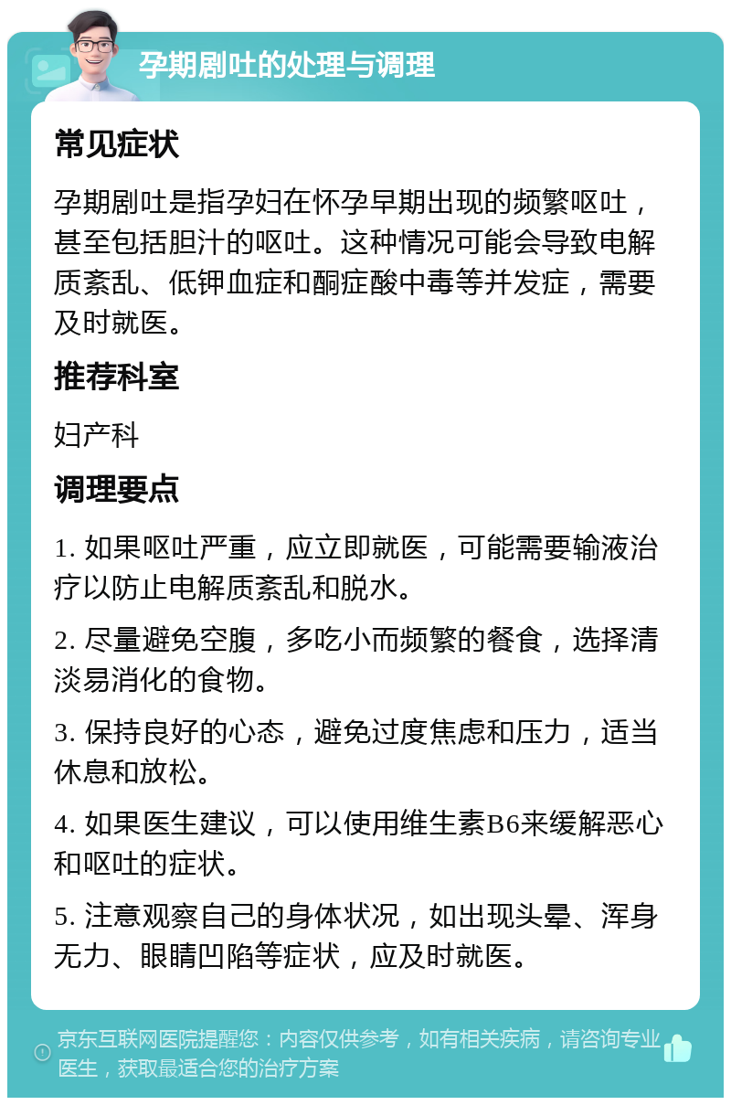 孕期剧吐的处理与调理 常见症状 孕期剧吐是指孕妇在怀孕早期出现的频繁呕吐，甚至包括胆汁的呕吐。这种情况可能会导致电解质紊乱、低钾血症和酮症酸中毒等并发症，需要及时就医。 推荐科室 妇产科 调理要点 1. 如果呕吐严重，应立即就医，可能需要输液治疗以防止电解质紊乱和脱水。 2. 尽量避免空腹，多吃小而频繁的餐食，选择清淡易消化的食物。 3. 保持良好的心态，避免过度焦虑和压力，适当休息和放松。 4. 如果医生建议，可以使用维生素B6来缓解恶心和呕吐的症状。 5. 注意观察自己的身体状况，如出现头晕、浑身无力、眼睛凹陷等症状，应及时就医。