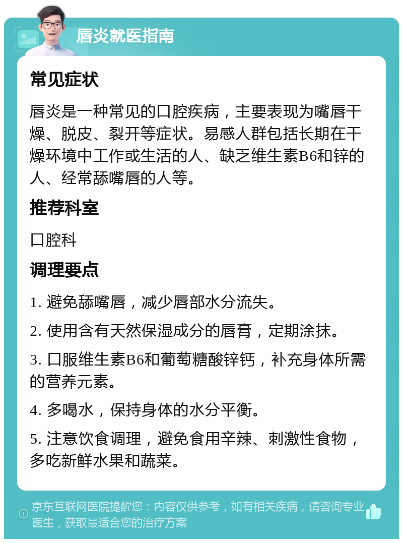 唇炎就医指南 常见症状 唇炎是一种常见的口腔疾病，主要表现为嘴唇干燥、脱皮、裂开等症状。易感人群包括长期在干燥环境中工作或生活的人、缺乏维生素B6和锌的人、经常舔嘴唇的人等。 推荐科室 口腔科 调理要点 1. 避免舔嘴唇，减少唇部水分流失。 2. 使用含有天然保湿成分的唇膏，定期涂抹。 3. 口服维生素B6和葡萄糖酸锌钙，补充身体所需的营养元素。 4. 多喝水，保持身体的水分平衡。 5. 注意饮食调理，避免食用辛辣、刺激性食物，多吃新鲜水果和蔬菜。