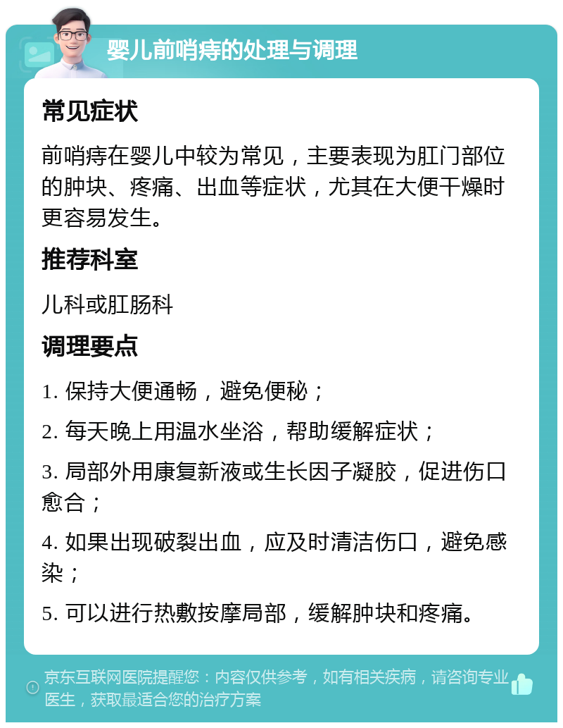 婴儿前哨痔的处理与调理 常见症状 前哨痔在婴儿中较为常见，主要表现为肛门部位的肿块、疼痛、出血等症状，尤其在大便干燥时更容易发生。 推荐科室 儿科或肛肠科 调理要点 1. 保持大便通畅，避免便秘； 2. 每天晚上用温水坐浴，帮助缓解症状； 3. 局部外用康复新液或生长因子凝胶，促进伤口愈合； 4. 如果出现破裂出血，应及时清洁伤口，避免感染； 5. 可以进行热敷按摩局部，缓解肿块和疼痛。