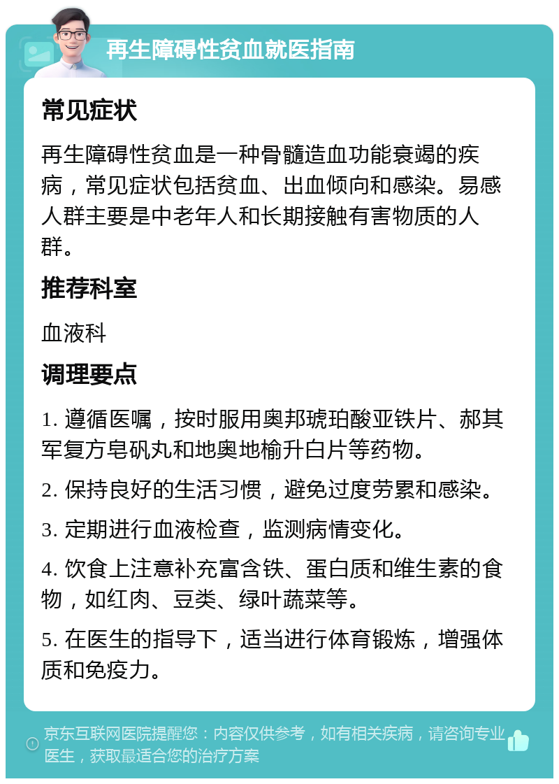 再生障碍性贫血就医指南 常见症状 再生障碍性贫血是一种骨髓造血功能衰竭的疾病，常见症状包括贫血、出血倾向和感染。易感人群主要是中老年人和长期接触有害物质的人群。 推荐科室 血液科 调理要点 1. 遵循医嘱，按时服用奥邦琥珀酸亚铁片、郝其军复方皂矾丸和地奥地榆升白片等药物。 2. 保持良好的生活习惯，避免过度劳累和感染。 3. 定期进行血液检查，监测病情变化。 4. 饮食上注意补充富含铁、蛋白质和维生素的食物，如红肉、豆类、绿叶蔬菜等。 5. 在医生的指导下，适当进行体育锻炼，增强体质和免疫力。