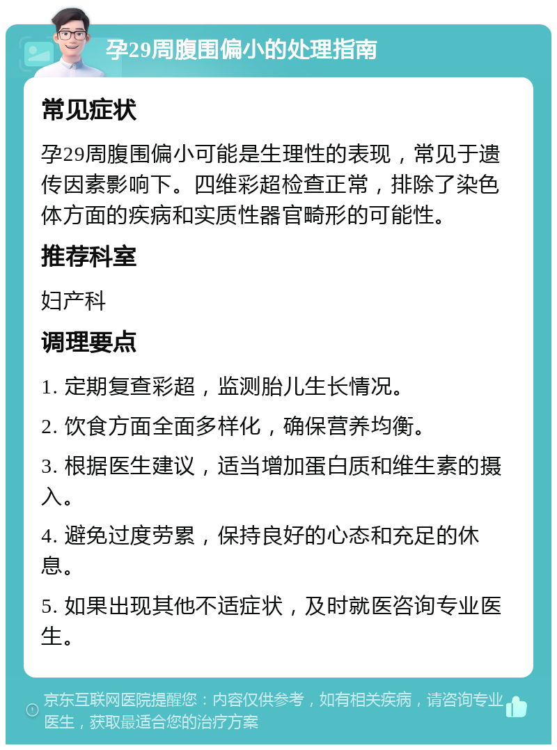 孕29周腹围偏小的处理指南 常见症状 孕29周腹围偏小可能是生理性的表现，常见于遗传因素影响下。四维彩超检查正常，排除了染色体方面的疾病和实质性器官畸形的可能性。 推荐科室 妇产科 调理要点 1. 定期复查彩超，监测胎儿生长情况。 2. 饮食方面全面多样化，确保营养均衡。 3. 根据医生建议，适当增加蛋白质和维生素的摄入。 4. 避免过度劳累，保持良好的心态和充足的休息。 5. 如果出现其他不适症状，及时就医咨询专业医生。