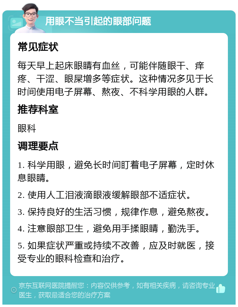 用眼不当引起的眼部问题 常见症状 每天早上起床眼睛有血丝，可能伴随眼干、痒疼、干涩、眼屎增多等症状。这种情况多见于长时间使用电子屏幕、熬夜、不科学用眼的人群。 推荐科室 眼科 调理要点 1. 科学用眼，避免长时间盯着电子屏幕，定时休息眼睛。 2. 使用人工泪液滴眼液缓解眼部不适症状。 3. 保持良好的生活习惯，规律作息，避免熬夜。 4. 注意眼部卫生，避免用手揉眼睛，勤洗手。 5. 如果症状严重或持续不改善，应及时就医，接受专业的眼科检查和治疗。