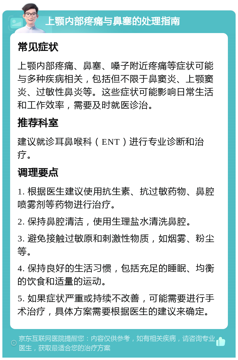 上颚内部疼痛与鼻塞的处理指南 常见症状 上颚内部疼痛、鼻塞、嗓子附近疼痛等症状可能与多种疾病相关，包括但不限于鼻窦炎、上颚窦炎、过敏性鼻炎等。这些症状可能影响日常生活和工作效率，需要及时就医诊治。 推荐科室 建议就诊耳鼻喉科（ENT）进行专业诊断和治疗。 调理要点 1. 根据医生建议使用抗生素、抗过敏药物、鼻腔喷雾剂等药物进行治疗。 2. 保持鼻腔清洁，使用生理盐水清洗鼻腔。 3. 避免接触过敏原和刺激性物质，如烟雾、粉尘等。 4. 保持良好的生活习惯，包括充足的睡眠、均衡的饮食和适量的运动。 5. 如果症状严重或持续不改善，可能需要进行手术治疗，具体方案需要根据医生的建议来确定。